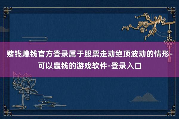 赌钱赚钱官方登录属于股票走动绝顶波动的情形-可以赢钱的游戏软件-登录入口