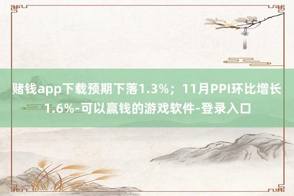 赌钱app下载预期下落1.3%；11月PPI环比增长1.6%-可以赢钱的游戏软件-登录入口