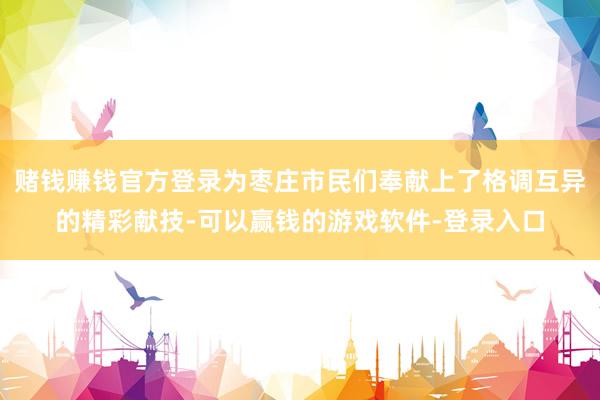 赌钱赚钱官方登录为枣庄市民们奉献上了格调互异的精彩献技-可以赢钱的游戏软件-登录入口