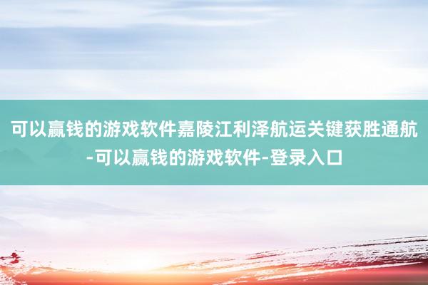 可以赢钱的游戏软件嘉陵江利泽航运关键获胜通航-可以赢钱的游戏软件-登录入口