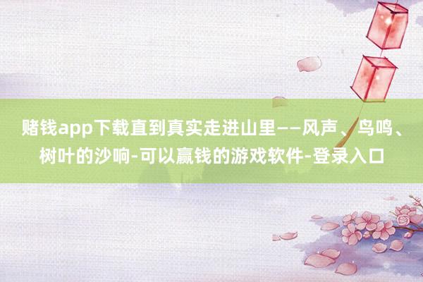 赌钱app下载直到真实走进山里——风声、鸟鸣、树叶的沙响-可以赢钱的游戏软件-登录入口