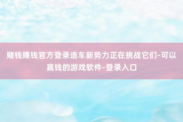 赌钱赚钱官方登录造车新势力正在挑战它们-可以赢钱的游戏软件-登录入口