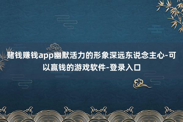 赌钱赚钱app幽默活力的形象深远东说念主心-可以赢钱的游戏软件-登录入口
