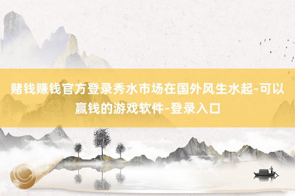 赌钱赚钱官方登录秀水市场在国外风生水起-可以赢钱的游戏软件-登录入口