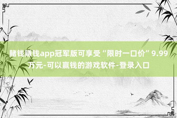 赌钱赚钱app冠军版可享受“限时一口价”9.99万元-可以赢钱的游戏软件-登录入口