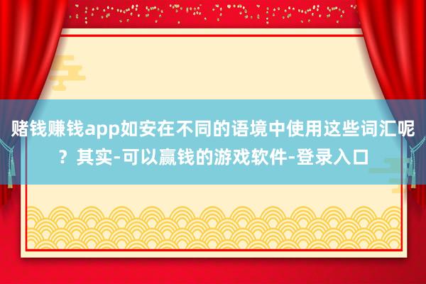 赌钱赚钱app如安在不同的语境中使用这些词汇呢？其实-可以赢钱的游戏软件-登录入口