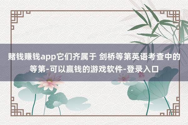 赌钱赚钱app它们齐属于 剑桥等第英语考查中的等第-可以赢钱的游戏软件-登录入口