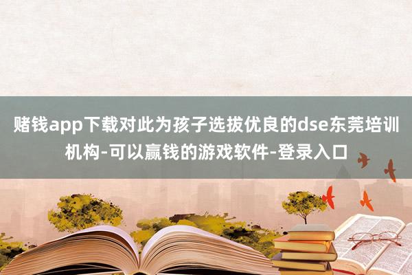 赌钱app下载对此为孩子选拔优良的dse东莞培训机构-可以赢钱的游戏软件-登录入口