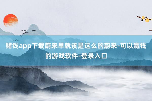 赌钱app下载蔚来早就该是这么的蔚来-可以赢钱的游戏软件-登录入口