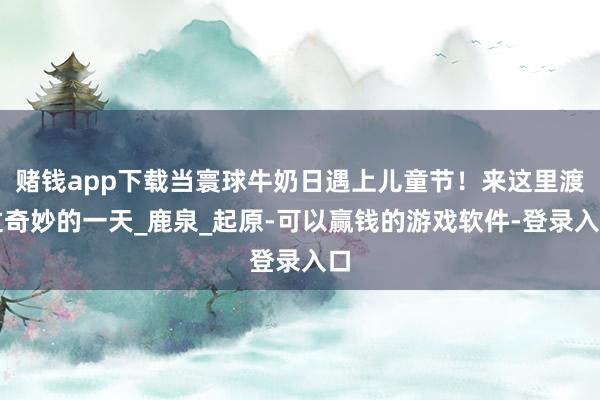 赌钱app下载当寰球牛奶日遇上儿童节！来这里渡过奇妙的一天_鹿泉_起原-可以赢钱的游戏软件-登录入口