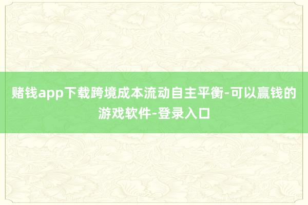 赌钱app下载跨境成本流动自主平衡-可以赢钱的游戏软件-登录入口