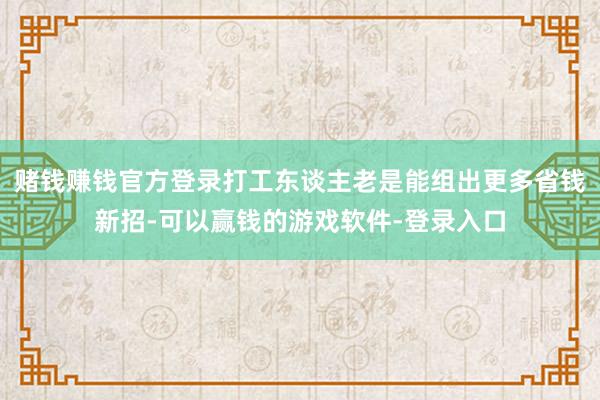 赌钱赚钱官方登录打工东谈主老是能组出更多省钱新招-可以赢钱的游戏软件-登录入口