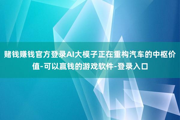 赌钱赚钱官方登录AI大模子正在重构汽车的中枢价值-可以赢钱的游戏软件-登录入口
