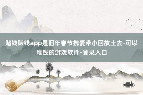 赌钱赚钱app是旧年春节携妻带小回故土去-可以赢钱的游戏软件-登录入口