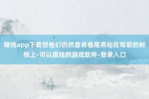 赌钱app下载但他们仍然首肯卷尾燕站在驾驭的树枝上-可以赢钱的游戏软件-登录入口