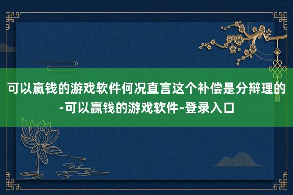 可以赢钱的游戏软件何况直言这个补偿是分辩理的-可以赢钱的游戏软件-登录入口