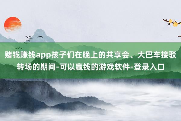 赌钱赚钱app孩子们在晚上的共享会、大巴车接驳转场的期间-可以赢钱的游戏软件-登录入口
