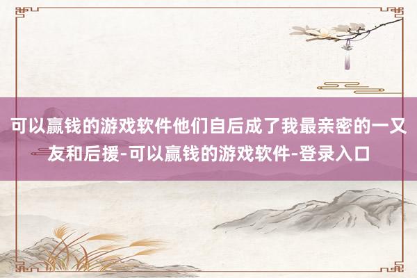 可以赢钱的游戏软件他们自后成了我最亲密的一又友和后援-可以赢钱的游戏软件-登录入口