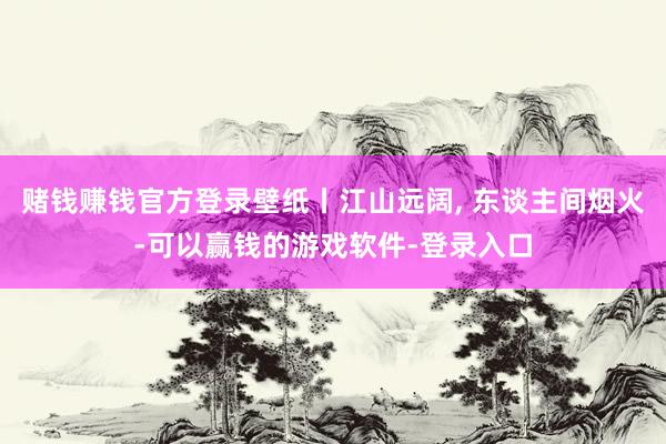 赌钱赚钱官方登录壁纸丨江山远阔, 东谈主间烟火-可以赢钱的游戏软件-登录入口