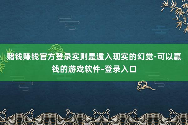 赌钱赚钱官方登录实则是遁入现实的幻觉-可以赢钱的游戏软件-登录入口