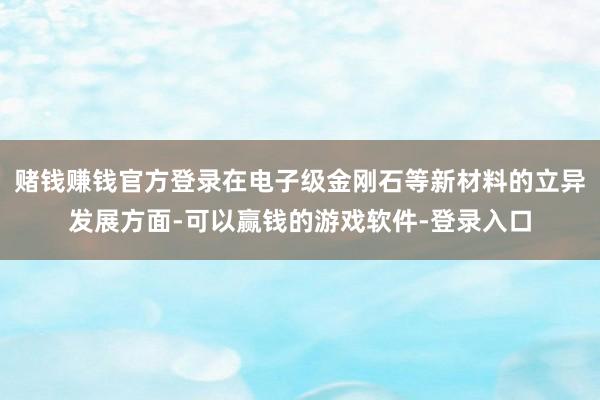 赌钱赚钱官方登录在电子级金刚石等新材料的立异发展方面-可以赢钱的游戏软件-登录入口
