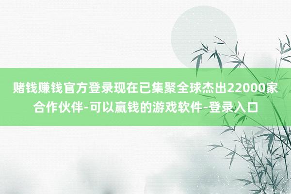 赌钱赚钱官方登录现在已集聚全球杰出22000家合作伙伴-可以赢钱的游戏软件-登录入口
