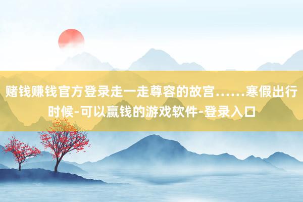 赌钱赚钱官方登录走一走尊容的故宫……寒假出行时候-可以赢钱的游戏软件-登录入口