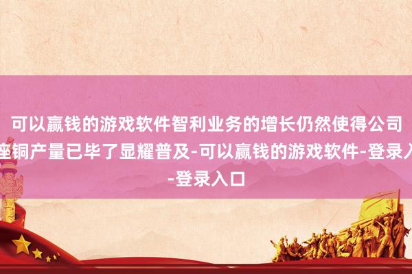 可以赢钱的游戏软件智利业务的增长仍然使得公司合座铜产量已毕了显耀普及-可以赢钱的游戏软件-登录入口