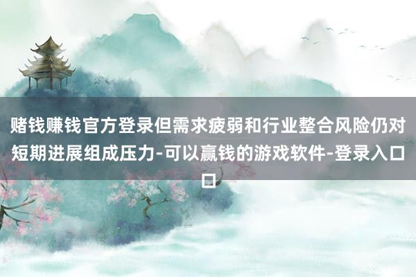 赌钱赚钱官方登录但需求疲弱和行业整合风险仍对短期进展组成压力-可以赢钱的游戏软件-登录入口