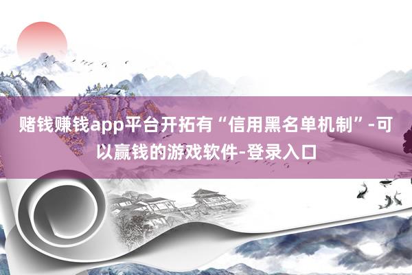 赌钱赚钱app平台开拓有“信用黑名单机制”-可以赢钱的游戏软件-登录入口