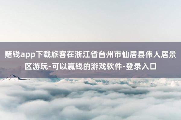 赌钱app下载旅客在浙江省台州市仙居县伟人居景区游玩-可以赢钱的游戏软件-登录入口