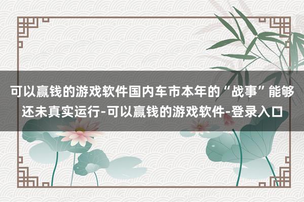 可以赢钱的游戏软件国内车市本年的“战事”能够还未真实运行-可以赢钱的游戏软件-登录入口
