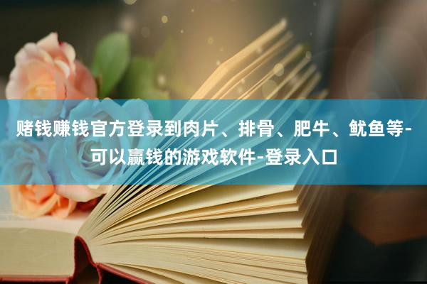 赌钱赚钱官方登录到肉片、排骨、肥牛、鱿鱼等-可以赢钱的游戏软件-登录入口