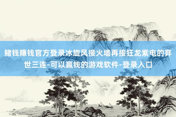 赌钱赚钱官方登录冰旋风接火墙再接狂龙紫电的弃世三连-可以赢钱的游戏软件-登录入口