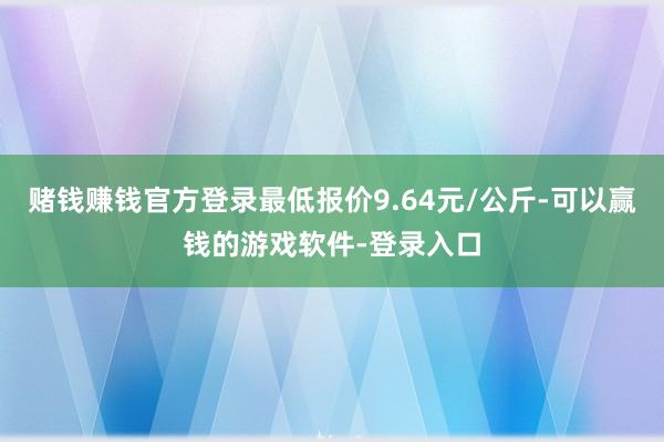 赌钱赚钱官方登录最低报价9.64元/公斤-可以赢钱的游戏软件-登录入口