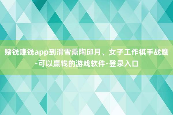 赌钱赚钱app到滑雪熏陶邱月、女子工作棋手战鹰-可以赢钱的游戏软件-登录入口