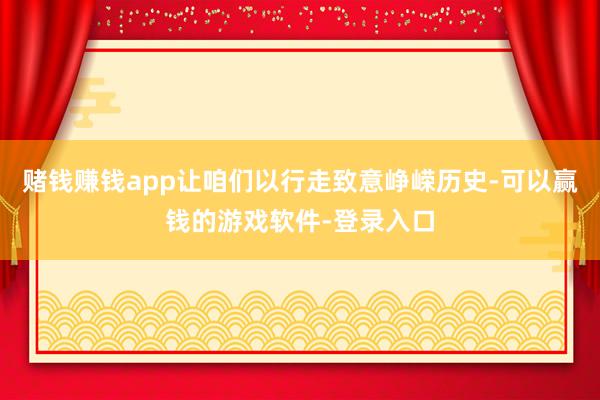 赌钱赚钱app让咱们以行走致意峥嵘历史-可以赢钱的游戏软件-登录入口