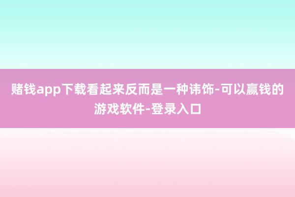 赌钱app下载看起来反而是一种讳饰-可以赢钱的游戏软件-登录入口