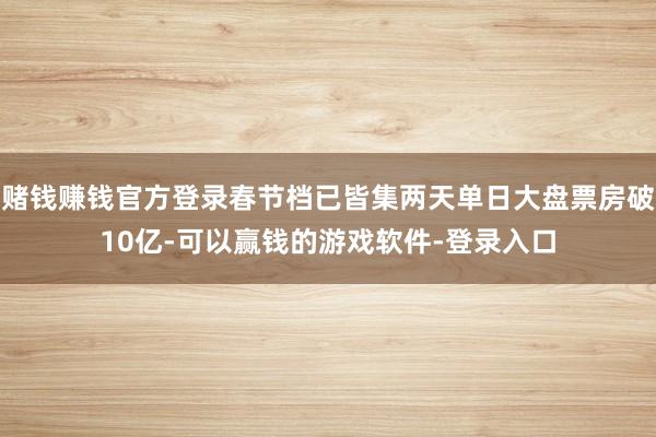 赌钱赚钱官方登录春节档已皆集两天单日大盘票房破10亿-可以赢钱的游戏软件-登录入口