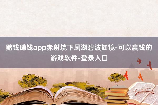 赌钱赚钱app赤射垸下凤湖碧波如镜-可以赢钱的游戏软件-登录入口
