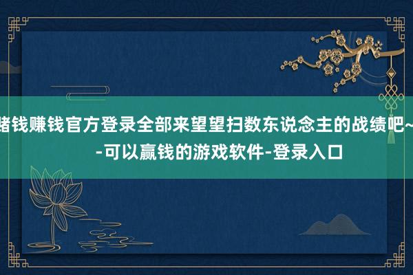 赌钱赚钱官方登录全部来望望扫数东说念主的战绩吧~      -可以赢钱的游戏软件-登录入口