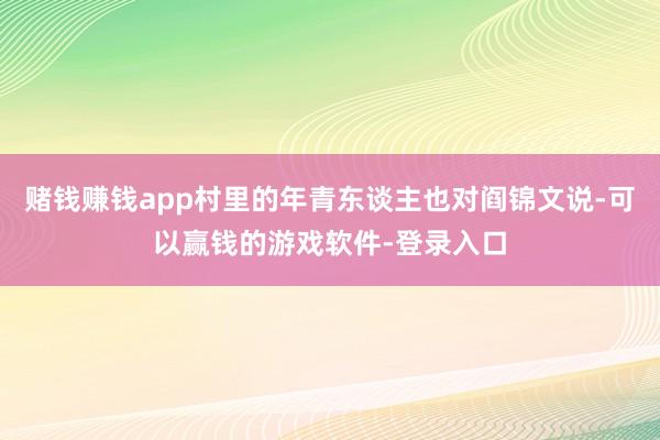 赌钱赚钱app村里的年青东谈主也对阎锦文说-可以赢钱的游戏软件-登录入口