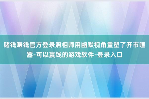 赌钱赚钱官方登录照相师用幽默视角重塑了齐市喧嚣-可以赢钱的游戏软件-登录入口