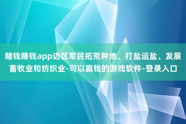 赌钱赚钱app边区军民拓荒种地、打盐运盐、发展畜牧业和纺织业-可以赢钱的游戏软件-登录入口