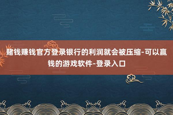 赌钱赚钱官方登录银行的利润就会被压缩-可以赢钱的游戏软件-登录入口