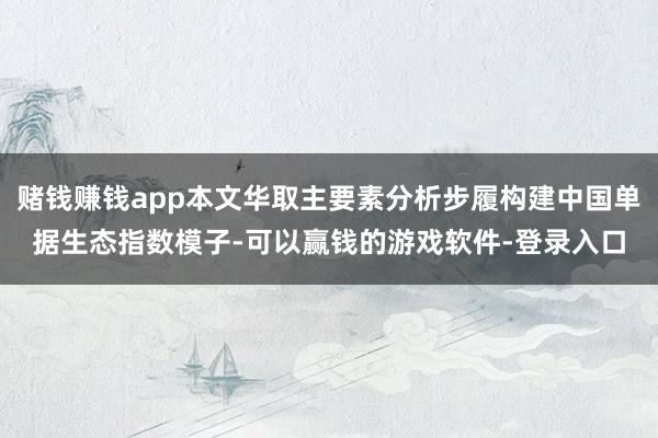 赌钱赚钱app本文华取主要素分析步履构建中国单据生态指数模子-可以赢钱的游戏软件-登录入口