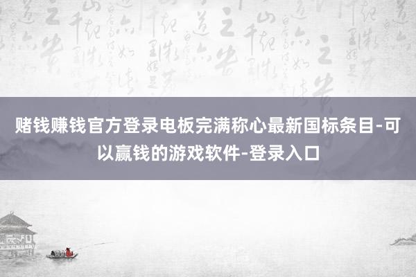 赌钱赚钱官方登录电板完满称心最新国标条目-可以赢钱的游戏软件-登录入口