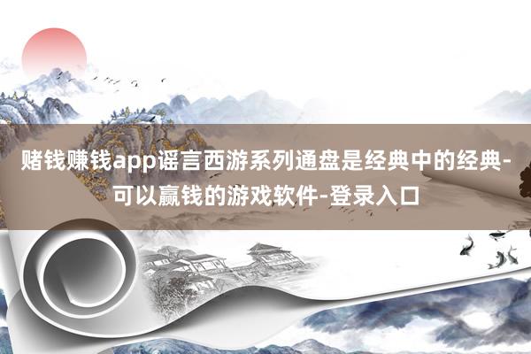 赌钱赚钱app谣言西游系列通盘是经典中的经典-可以赢钱的游戏软件-登录入口