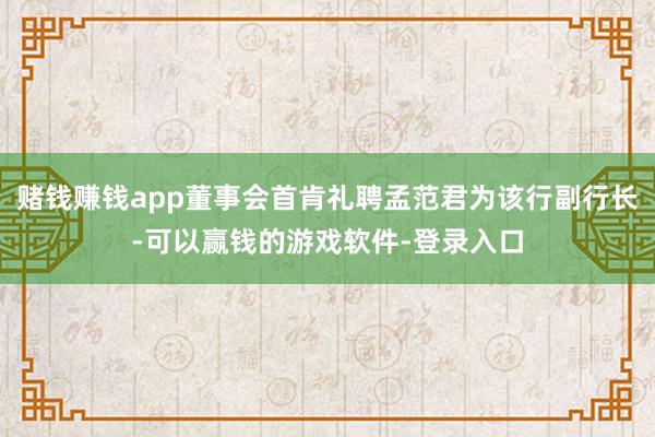 赌钱赚钱app董事会首肯礼聘孟范君为该行副行长-可以赢钱的游戏软件-登录入口