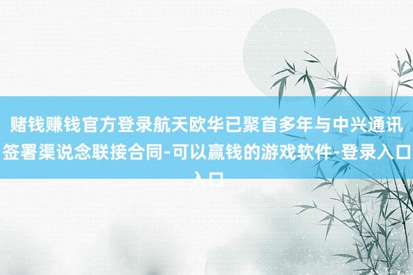 赌钱赚钱官方登录航天欧华已聚首多年与中兴通讯签署渠说念联接合同-可以赢钱的游戏软件-登录入口